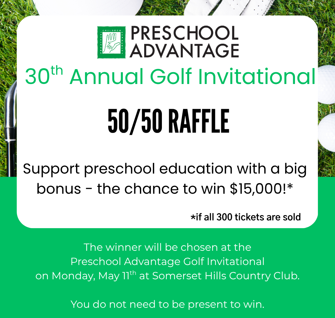 30th Anual Golf Invitational 50/50 Raffle. Support preschool education with a big bones - the chance to win $15,000! (if all 300 tickets are sold). The winner will be chosen at the Preschool Advantage Golf Invitational on Monday, May 11th at Somerset Hills Country Club.